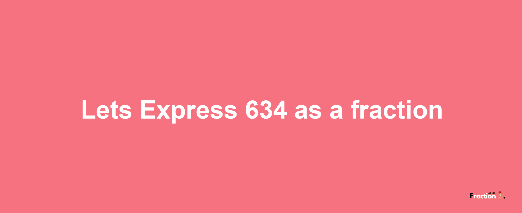 Lets Express 634 as afraction